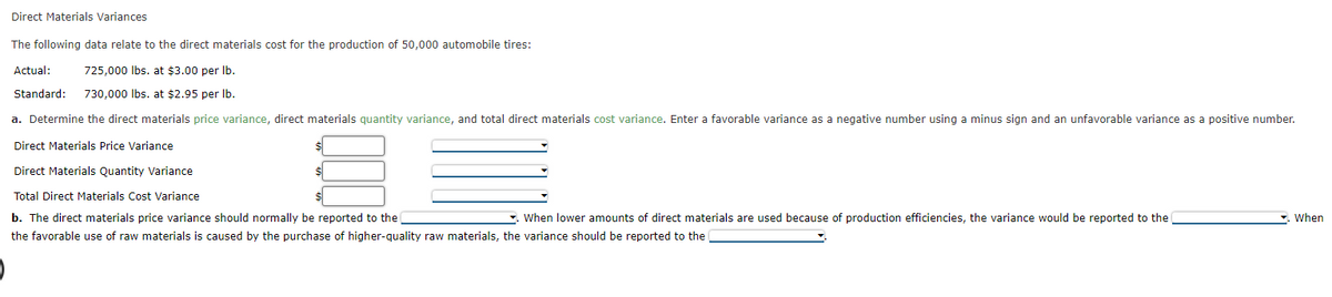 Direct Materials Variances
The following data relate to the direct materials cost for the production of 50,000 automobile tires:
725,000 lbs. at $3.00 per lb.
Actual:
Standard: 730,000 lbs. at $2.95 per lb.
a. Determine the direct materials price variance, direct materials quantity variance, and total direct materials cost variance. Enter a favorable variance as a negative number using a minus sign and an unfavorable variance as a positive number.
Direct Materials Price Variance
Direct Materials Quantity Variance
Total Direct Materials Cost Variance
b. The direct materials price variance should normally be reported to the
. When lower amounts of direct materials are used because of production efficiencies, the variance would be reported to the
the favorable use of raw materials is caused by the purchase of higher-quality raw materials, the variance should be reported to the
. When