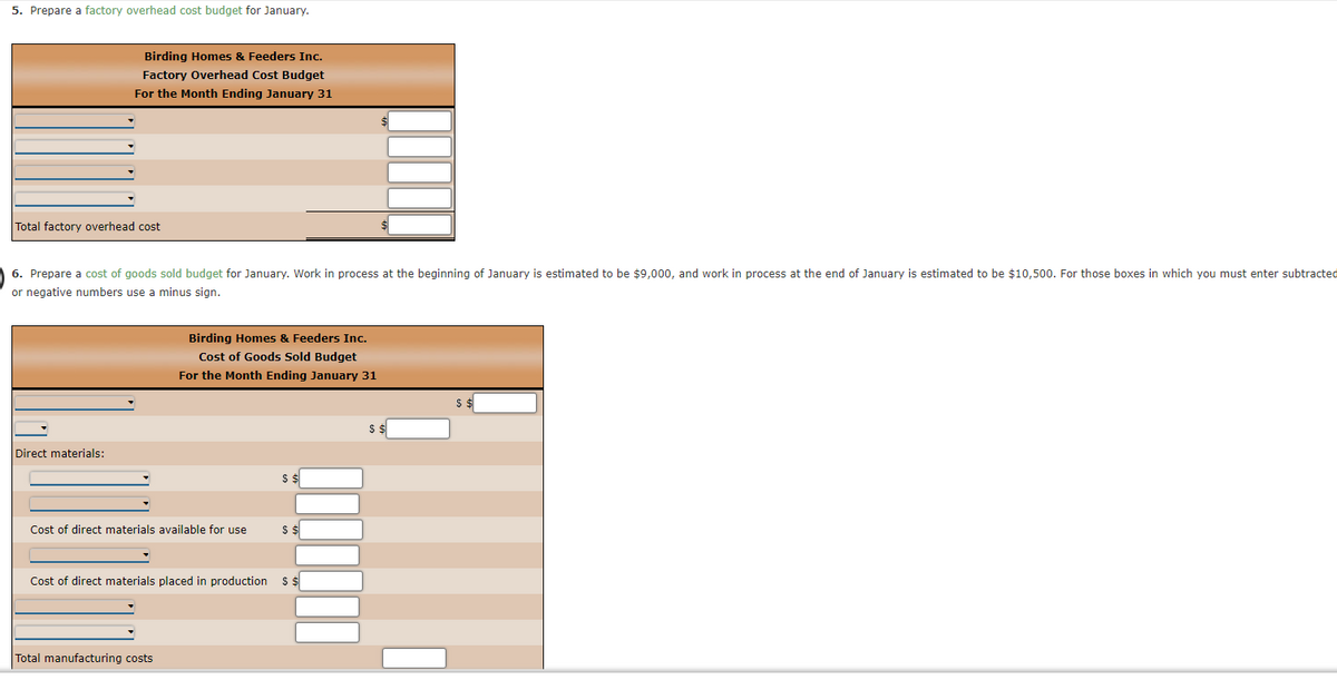 5. Prepare a factory overhead cost budget for January.
Birding Homes & Feeders Inc.
Factory Overhead Cost Budget
For the Month Ending January 31
Total factory overhead cost
6. Prepare a cost of goods sold budget for January. Work in process at the beginning of January is estimated to be $9,000, and work in process at the end of January is estimated to be $10,500. For those boxes in which you must enter subtracted
or negative numbers use a minus sign.
Direct materials:
Birding Homes & Feeders Inc.
Cost of Goods Sold Budget
For the Month Ending January 31
Cost of direct materials available for use
Total manufacturing costs
$ $
$ $
Cost of direct materials placed in production $ $
$