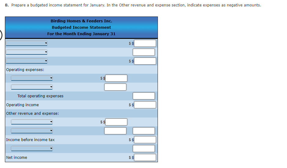 8. Prepare a budgeted income statement for January. In the Other revenue and expense section, indicate expenses as negative amounts.
Operating expenses:
Birding Homes & Feeders Inc.
Budgeted Income Statement
For the Month Ending January 31
Total operating expenses
Operating income
Other revenue and expense:
Income before income tax
Net income
$$
$$
$$
$$
$$
$$
$$