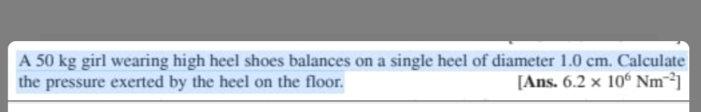 A 50 kg girl wearing high heel shoes balances on a single heel of diameter 1.0 cm. Calculate
the pressure exerted by the heel on the floor.
[Ans. 6.2 x 106 Nm 2]