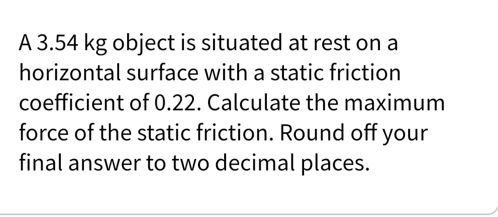 A 3.54 kg object is situated at rest on a
horizontal surface with a static friction
coefficient of 0.22. Calculate the maximum
force of the static friction. Round off your
final answer to two decimal places.