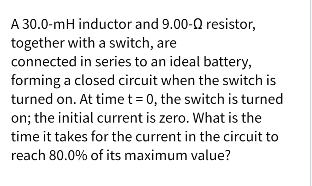 A 30.0-mH inductor and 9.00-Q resistor,
together with a switch, are
connected in series to an ideal battery,
forming a closed circuit when the switch is
turned on. At time t = 0, the switch is turned
on; the initial current is zero. What is the
time it takes for the current in the circuit to
reach 80.0% of its maximum value?