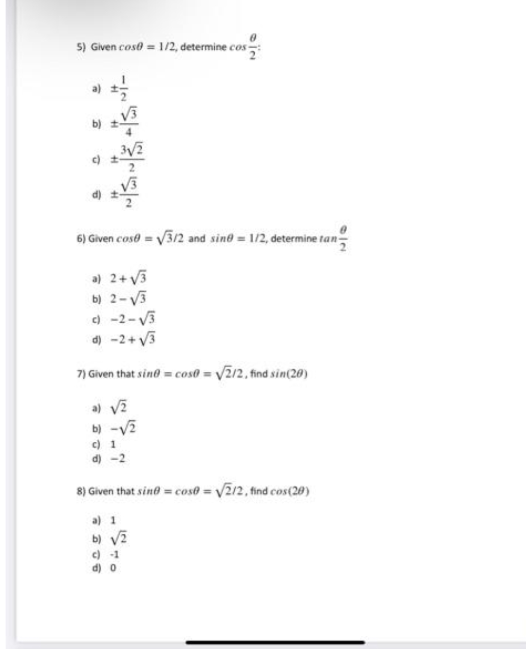 0
5) Given cose = 1/2, determine cos
a)
-16
√√3
b) ±-
3√/2
c) t
6) Given cose = √3/2 and sind = 1/2, determine tan-
a) 2+√√3
b) 2-√√3
c) -2-√√3
d) −2+√√/3
7) Given that sine = cos0= √2/2, find sin(20)
a) √/2
b) -√2
c) 1
d) -2
8) Given that sind = cose = √2/2, find cos(20)
a) 1
b) √/2
c) -1
d) 0