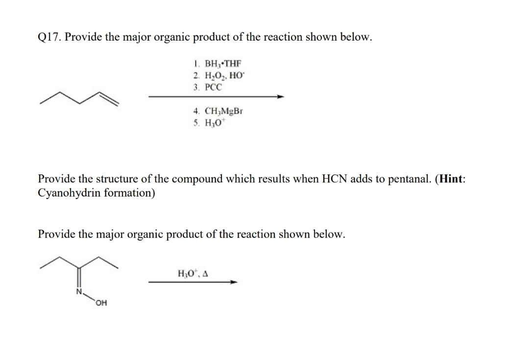 Q17. Provide the major organic product of the reaction shown below.
1. BH, THF
2. Н.О, Но
3. РСС
4. CH;MgBr
5. H30
Provide the structure of the compound which results when HCN adds to pentanal. (Hint:
Cyanohydrin formation)
Provide the major organic product of the reaction shown below.
H3O", A
HO,
