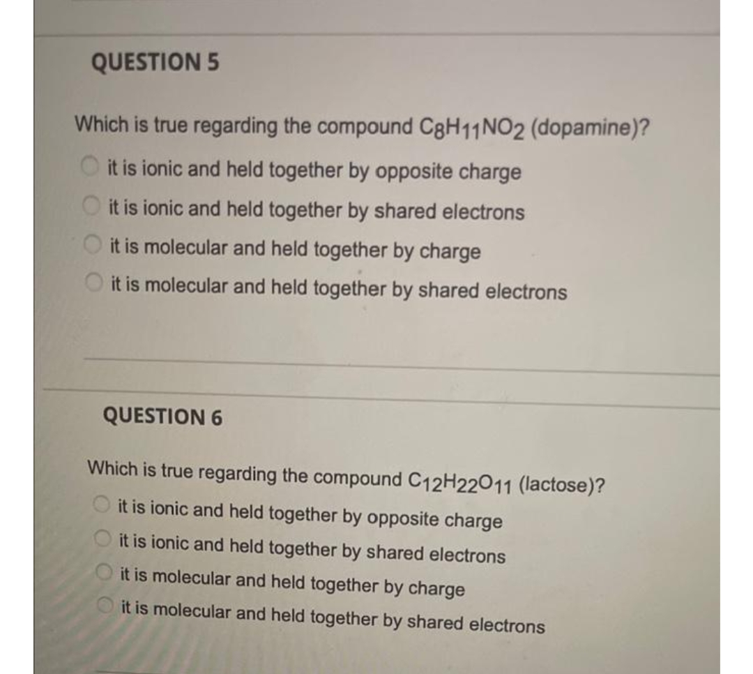 QUESTION 5
Which is true regarding the compound C8H11NO2 (dopamine)?
O it is ionic and held together by opposite charge
it is ionic and held together by shared electrons
it is molecular and held together by charge
it is molecular and held together by shared electrons
QUESTION 6
Which is true regarding the compound C12H22011 (lactose)?
it is ionic and held together by opposite charge
it is ionic and held together by shared electrons
it is molecular and held together by charge
it is molecular and held together by shared electrons
