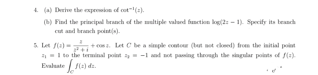 4. (a) Derive the expression of cot-1(2).
(b) Find the principal branch of the multiple valued function log(2z – 1). Specify its branch
cut and branch point(s).
5. Let f(2) = 2 + i
+ cos z. Let C be a simple contour (but not closed) from the initial point
21 = 1 to the terminal point z2 = -1 and not passing through the singular points of f(z).
Evaluate
| f(2) dz.
