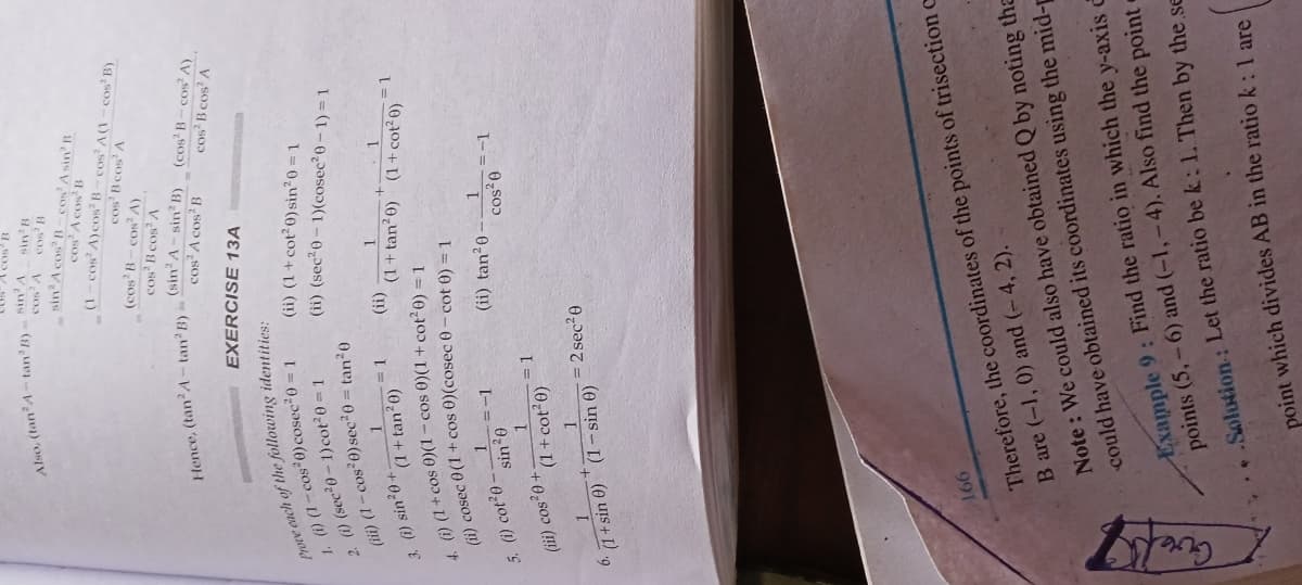 Guel
Prove each of the identities:
(ii) cosec cos 0-cot 0) =1
Also, sin'B
sin'A cos B-cos' A sin' B
(d s0 - 1) V s03-S0 (V s0 - )
cos B cos' A
cos B cos A
EXERCISE 13A
(ii) (1 + cot 0) sin20 = 1
(ii) (sec20- 1)(cosec20- 1) = 1
1 ) (1- cos 0)cosec 0 =1
I = 0100(1-0,20s) (1) 7
(ii) (1- cos 0)sec 0 = tan20
(!!)
(1+tan²0) (1+ cot²0)
3. (i) sin20+
(1+ tan?0)
=D1
() (1 + cos 0)(1- cos 0)(1+cot e) = 1
(ii) tan20-
1.
+0, soɔ (m)
(1+cot 0)
= 2 sec2e
6. 1+ sin 0) (1- sin 0)
991
Therefore, the coordinates of the points of trisection c
B are (-1, 0) and (-4, 2).
Note : We could also have obtained Q by noting tha
could have obtained its coordinates using the mid-p
Example 9: Find the ratio in which the y-axis c
points (5,-6) and (-1,-4). Also find the pointe
Solution: Let the ratio be k: 1. Then by the se
point which divides AB in the ratio k: 1 are
