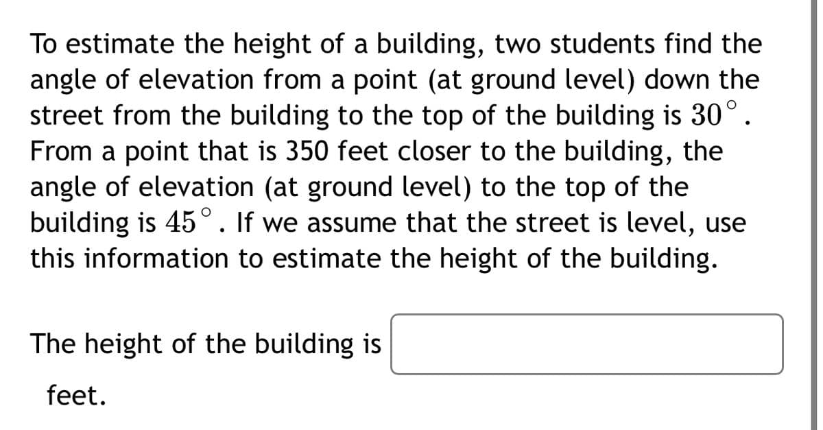 To estimate the height of a building, two students find the
angle of elevation from a point (at ground level) down the
street from the building to the top of the building is 30°.
From a point that is 350 feet closer to the building, the
angle of elevation (at ground level) to the top of the
building is 45°. If we assume that the street is level, use
this information to estimate the height of the building.
The height of the building is
feet.
