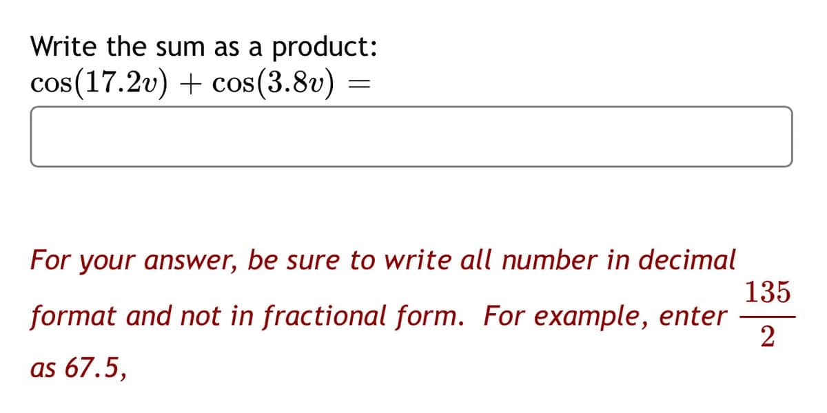 Write the sum as a product:
cos(17.2v) + cos(3.8v) =
For your answer, be sure to write all number in decimal
135
format and not in fractional form. For example, enter
2
as 67.5,
