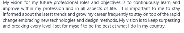 My vision for my future professional roles and objectives is to continuously learn and
improve within my profession and in all aspects of life. It is important to me to stay
informed about the latest trends and grow my career frequently to stay on top of the rapid
change embracing new technologies and design methods. My vision is to keep surpassing
and breaking every level I set for myself to be the best at what I do in my country.