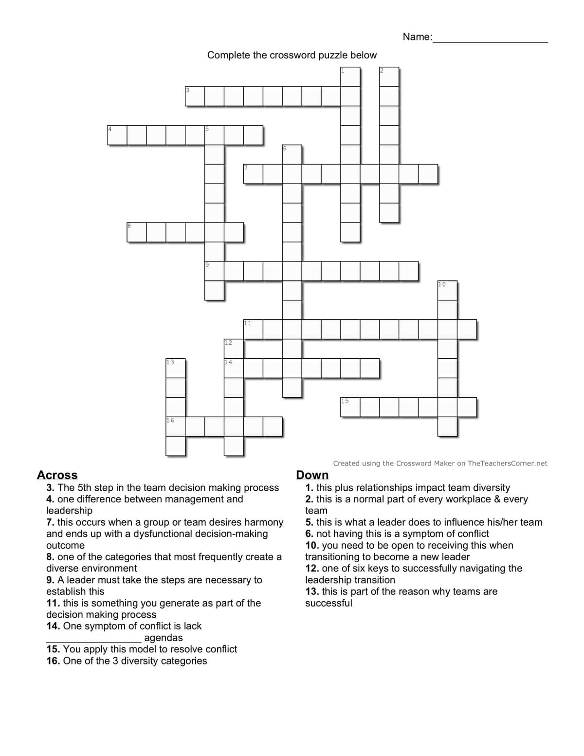 4
8
13
16
3
Complete the crossword puzzle below
12
4
15
Name:
10
Across
3. The 5th step in the team decision making process
4. one difference between management and
leadership
7. this occurs when a group or team desires harmony
and ends up with a dysfunctional decision-making
outcome
8. one of the categories that most frequently create a
diverse environment
9. A leader must take the steps are necessary to
establish this
11. this is something you generate as part of the
decision making process
14. One symptom of conflict is lack
agendas
15. You apply this model to resolve conflict
16. One of the 3 diversity categories
Down
Created using the Crossword Maker on The TeachersCorner.net
1. this plus relationships impact team diversity
2. this is a normal part of every workplace & every
team
5. this is what a leader does to influence his/her team
6. not having this is a symptom of conflict
10. you need to be open to receiving this when
transitioning to become a new leader
12. one of six keys to successfully navigating the
leadership transition
13. this is part of the reason why teams are
successful