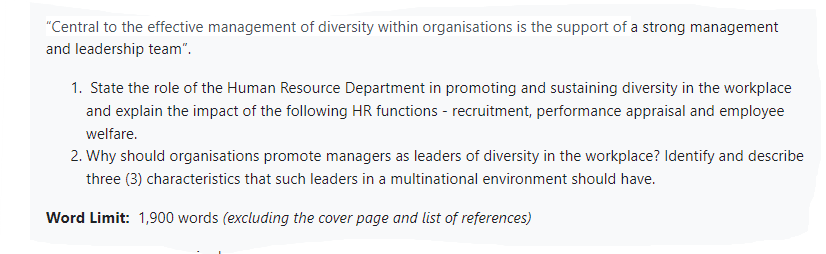 "Central to the effective management of diversity within organisations is the support of a strong management
and leadership team".
1. State the role of the Human Resource Department in promoting and sustaining diversity in the workplace
and explain the impact of the following HR functions - recruitment, performance appraisal and employee
welfare.
2. Why should organisations promote managers as leaders of diversity in the workplace? Identify and describe
three (3) characteristics that such leaders in a multinational environment should have.
Word Limit: 1,900 words (excluding the cover page and list of references)