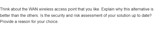 Think about the WAN wireless access point that you like. Explain why this alternative is
better than the others. Is the security and risk assessment of your solution up to date?
Provide a reason for your choice.