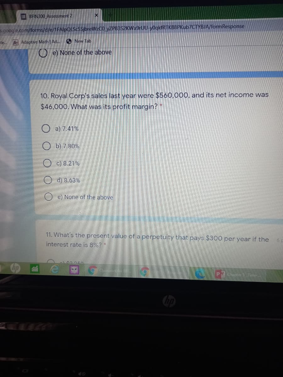 E BFIN300 Assessment 2
s.google.com/forms/d/e/1FAlpQLSc5SjbreWzC0 _yZPB3S2KWa9rUU-y0qkfRTKB8PKub7CTYBJA/formResponse
te..
A Adaptive Math | Ad. O New Tab
O e) None of the above
10. Royal Corp's sales last year were $560,000, and its net income was
$46,000. What was its profit margin?
a) 7.41%
O b) 7.80%
O c) 8.21%
d) 8.63%
e) None of the above
11. What's the present value of a perpetuity that pays $300 per year if the
6 p
interest rate is 8%? *
