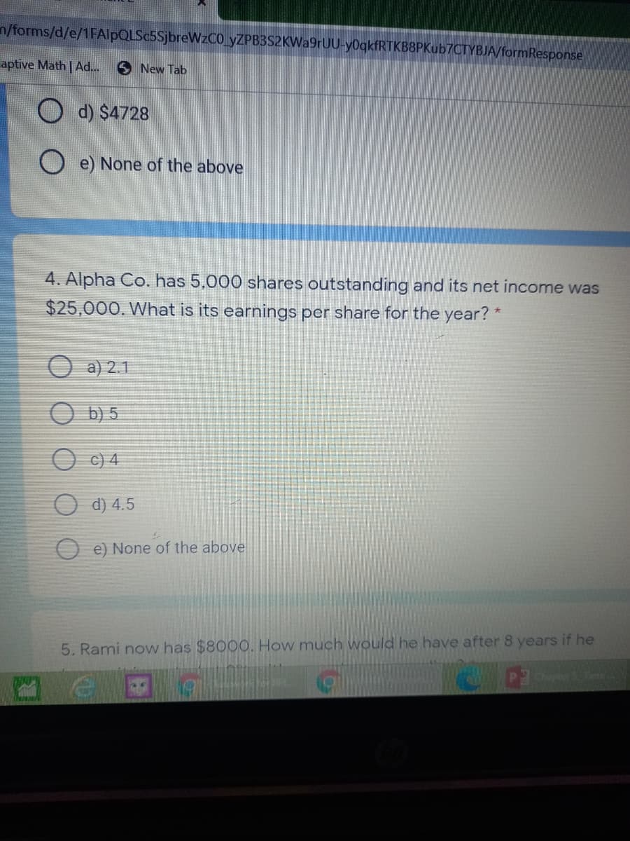 n/forms/d/e/1FAlpQLSc5SjbreWzCO_yZPB3S2KWa9rUU-y0qkfRTKB8PKub7CTYBJA/formResponse
aptive Math | Ad...
S New Tab
O d) $4728
O e) None of the above
4. Alpha Co. has 5,000 shares outstanding and its net income was
$25,000. What is its earnings per share for the year? *
O a) 2.1
O b) 5
O c) 4
O d) 4.5
O e) None of the above
5. Rami novw has $8000. How much would he have after 8 years if he
Chapte
