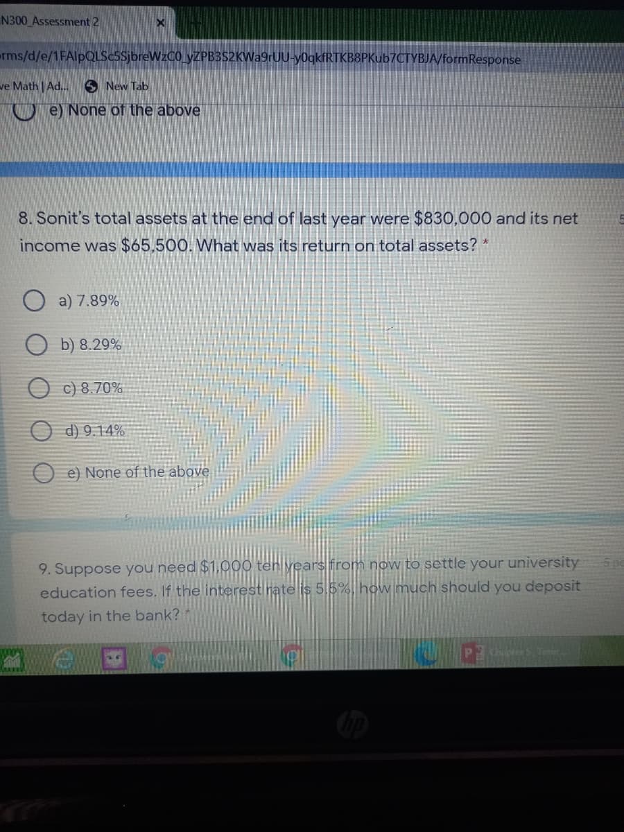 N300 Assessment 2
rms/d/e/1FAlpQLSc5SjbreWzCO yZPB3S2KWa9rUU-y0gkfRTKB8PKub7CTYBJA/formResponse
ve Math | Ad..
S New Tab
De None of the above
8. Sonit's total assets at the end of last year were $830,000 and its net
income was $65,500. What was its return on total assets? *
a) 7.89%
ОБ) 8.29%
c) 8.70%
O d) 9.14%
O e) None of the above
9. Suppose you need $1,000 teh years from now to settle your university
education fees. If the interest nate is 5,5%, how much should you deposit
today in the bank?
