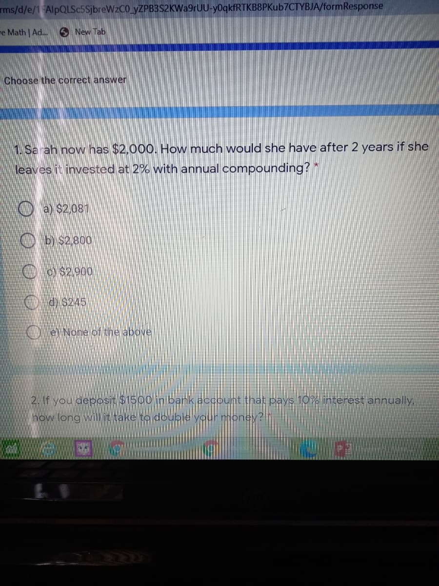 ms/d/e/1 AlpQLSc5SjbreWzCO yZPB3S2KWa9rUU-y0qkfRTKB8PKub7CTYBJA/formResponse
re Math | Ad. S New Tab
Choose the correct answer
1. Sa ah now has $2,000. How much would she have after 2 years if she
leaves it invested at 2% with annual compounding? *
O a $2,081
O b) $2,800
O o $2 900
O d) $245
O ey None of the abovel
2. If you deposit $1500 inlbank account that pays 10 interest annually,
how long will it take to double your money :
