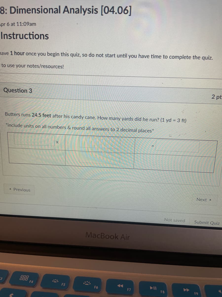 8: Dimensional Analysis [04.06]
apr 6 at 11:09am
Instructions
nave 1 hour once you begin this quiz, so do not start until you have time to complete the quiz.
to use your notes/resources!
Question 3
2 pt
Butters runs 24.5 feet after his candy cane. How many yards did he run? (1 yd = 3 ft)
*include units on all numbers & round all answers to 2 decimal places*
« Previous
Next
Not saved
Submit Quiz
MacBook Air
000
000
F4
F5
F6
F7
F8
