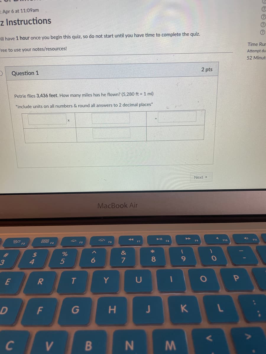 Apr 6 at 11:09am
z Instructions
rill have 1 hour once you begin this quiz, so do not start until you have time to complete the quiz.
Time Rur
Free to use your notes/resources!
Attempt du
52 Minute
2 pts
Question 1
Petrie flies 3,436 feet. How many miles has he flown? (5,280 ft = 1 mi)
*include units on all numbers & round all answers to 2 decimal places*
Next
MacBook Air
F10
888
F4
F8
F9
F5
F3
%23
%24
&
4
7
E
Y
U
H
K
C
V.
N
O O O G
M\
* CO
CO
F.
