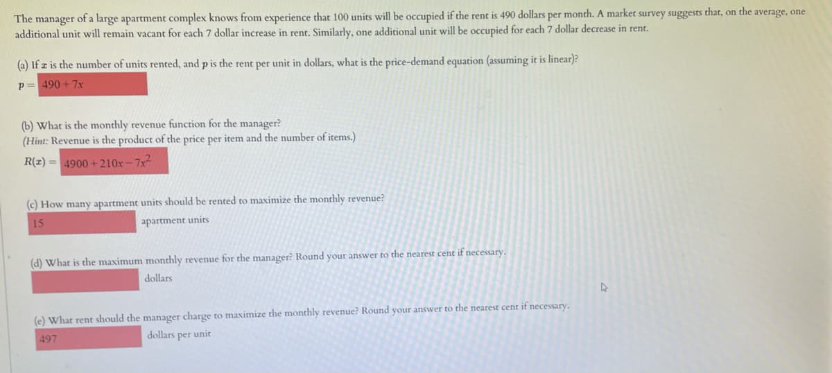 The manager of a large apartment complex knows from experience that 100 units will be occupied if the rent is 490 dollars per month. A market survey suggests that, on the average, one
additional unit will remain vacant for each 7 dollar increase in rent. Similarly, one additional unit will be occupied for each 7 dollar decrease in rent.
(a) If z is the number of units rented, and p is the rent per unit in dollars, what is the price-demand equation (assuming it is linear)?
p= 490 + 7x
(b) What is the monthly revenue function for the manager?
(Hint: Revenue is the product of the price per item and the number of items.)
R(z) = 4900 +210x – 7x²
(c) How many apartment units should be rented to maximize the monthly revenue?
15
apartment units
(d) What is the maximum monthly revenue for the manager? Round your answer to the nearest cent if necessary.
dollars
(e) What rent should the manager charge to maximize the monthly revenue? Round your answer to the nearest cent if necessary.
497
dollars per unit
