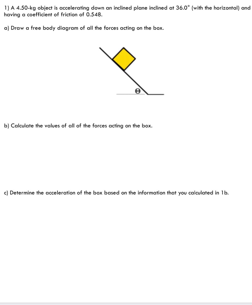 1) A 4.50-kg object is accelerating down an inclined plane inclined at 36.0° (with the horizontal) and
having a coefficient of friction of 0.548.
a) Draw a free body diagram of all the forces acting on the box.
b) Calculate the values of all of the forces acting on the box.
c) Determine the acceleration of the box based on the information that you calculated in 1b.
