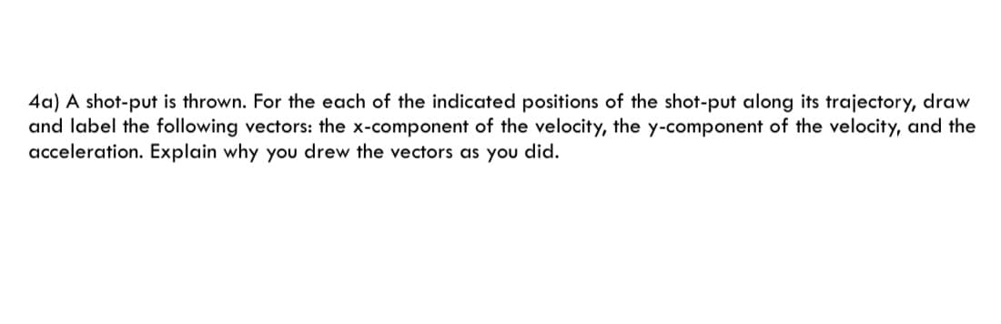 4a) A shot-put is thrown. For the each of the indicated positions of the shot-put along its trajectory, draw
and label the following vectors: the x-component of the velocity, the y-component of the velocity, and the
acceleration. Explain why you drew the vectors as you did.
