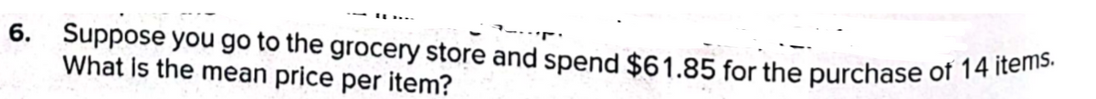 6. Suppose you go to the grocery store and spend $61.85 for the purchase of 14 items.
--
What is the mean price per item?
