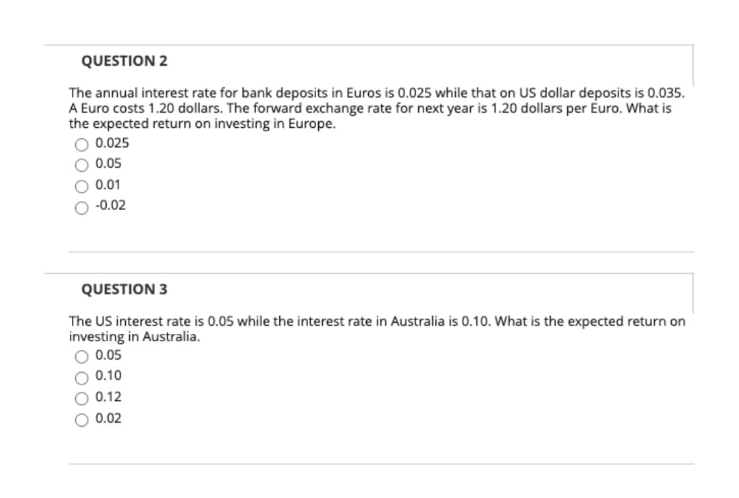 QUESTION 2
The annual interest rate for bank deposits in Euros is 0.025 while that on US dollar deposits is 0.035.
A Euro costs 1.20 dollars. The forward exchange rate for next year is 1.20 dollars per Euro. What is
the expected return on investing in Europe.
0.025
0.05
0.01
-0.02
QUESTION 3
The US interest rate is 0.05 while the interest rate in Australia is 0.10. What is the expected return on
investing in Australia.
O 0.05
O 0.10
O 0.12
O 0.02
