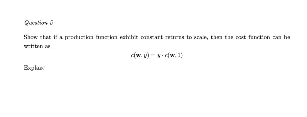 Question 5
Show that if a production function exhibit constant returns to scale, then the cost function can be
written as
c(w, y) = y· c(w, 1)
Explais:
