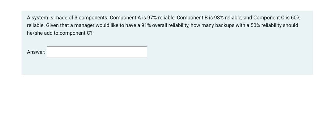 A system is made of 3 components. Component A is 97% reliable, Component B is 98% reliable, and Component C is 60%
reliable. Given that a manager would like to have a 91% overall reliability, how many backups with a 50% reliability should
he/she add to component C?
Answer:
