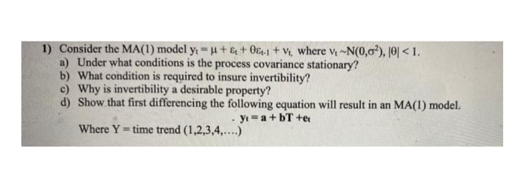 1) Consider the MA(1) model yt H+& + 0&1+v, where v-N(0,0), 10|< 1.
a) Under what conditions is the process covariance stationary?
b) What condition is required to insure invertibility?
c) Why is invertibility a desirable property?
d) Show that first differencing the following equation will result in an MA(1) model.
yt a+ bT +et
Where Y= time trend (1,2,3,4,....)
