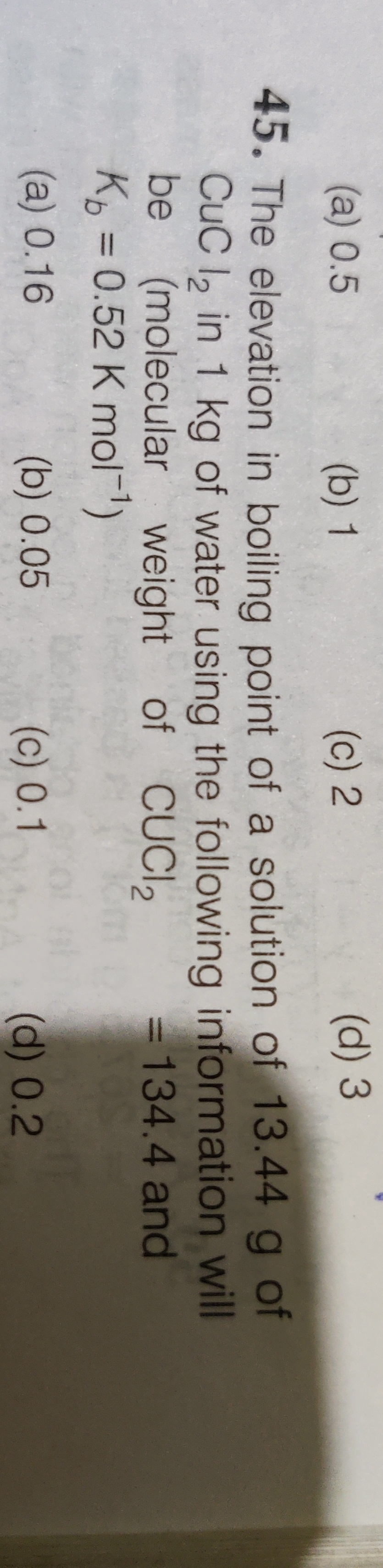 (a) 0.5
(b) 1
(c) 2
(d) 3
45. The elevation in boiling point of a solution of 13.44 g of
CuC l, in 1 kg of water using the following information will
be
(molecular weight of CUCI2
K = 0.52 K mol)
= 134.4 and
(a) 0.16
(b) 0.05
(c) 0.1
(d) 0.2
