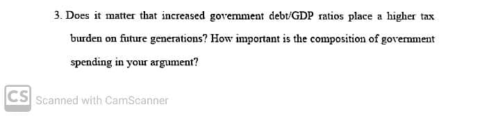 3. Does it matter that increased govemment debt/GDP ratios place a higher tax
burden on future generations? How important is the composition of govemment
spending in your argument?
CS Scanned with CamScanner
