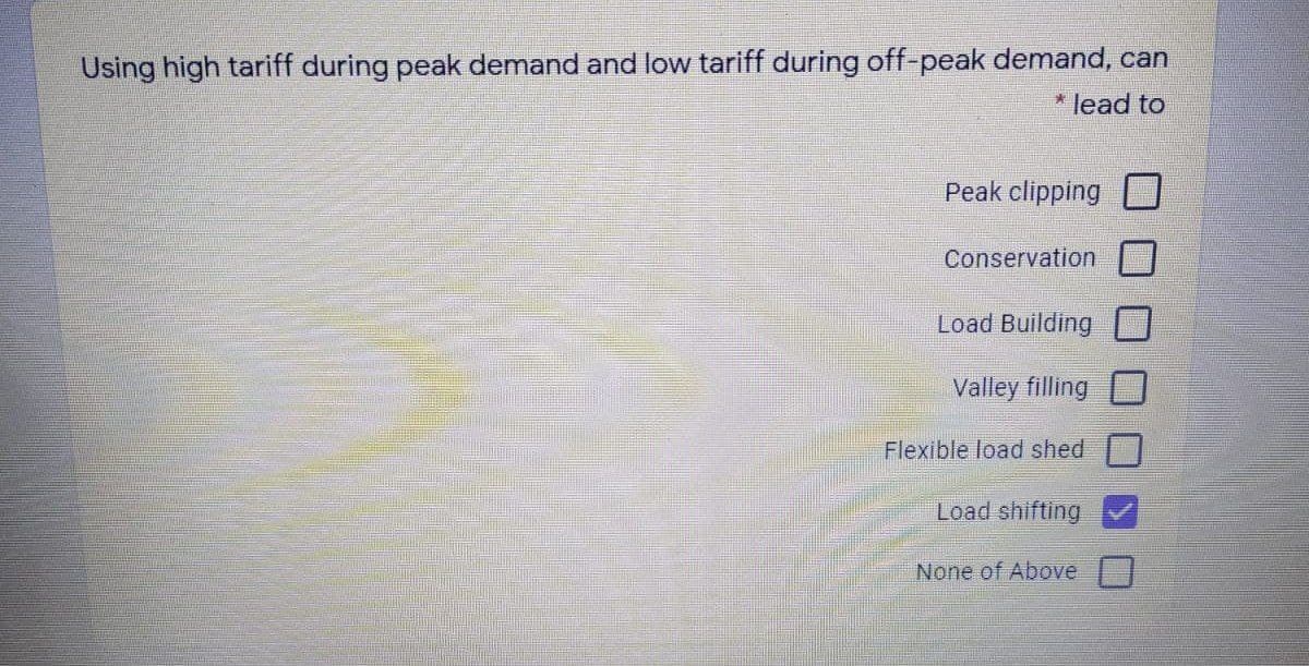 Using high tariff during peak demand and low tariff during off-peak demand, can
* lead to
Peak clipping
Conservation
Load Building
Valley filling
Flexible load shed
Load shifting
None of Above
