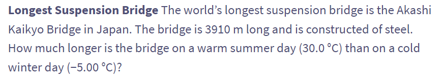Longest Suspension Bridge The world's longest suspension bridge is the Akashi
Kaikyo Bridge in Japan. The bridge is 3910 m long and is constructed of steel.
How much longer is the bridge on a warm summer day (30.0 °C) than on a cold
winter day (-5.00 °C)?