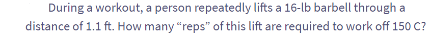 During a workout, a person repeatedly lifts a 16-lb barbell through a
distance of 1.1 ft. How many "reps" of this lift are required to work off 150 C?