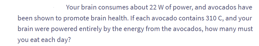 Your brain consumes about 22 W of power, and avocados have
been shown to promote brain health. If each avocado contains 310 C, and your
brain were powered entirely by the energy from the avocados, how many must
you eat each day?