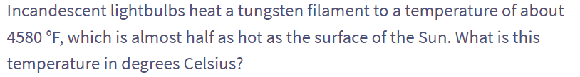 Incandescent lightbulbs heat a tungsten filament to a temperature of about
4580 °F, which is almost half as hot as the surface of the Sun. What is this
temperature in degrees Celsius?