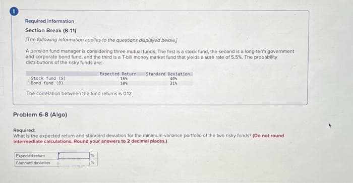 Required information
Section Break (8-11)
[The following information applies to the questions displayed below.]
A pension fund manager is considering three mutual funds. The first is a stock fund, the second is a long-term government
and corporate bond fund, and the third is a T-bill money market fund that yields a sure rate of 5.5%. The probability
distributions of the risky funds are:
Stock fund (5)
Bond fund (8)
The correlation between the fund returns is 0.12.
Problem 6-8 (Algo)
Expected Return Standard Deviation
16%
10%
40%
31%
Required:
What is the expected return and standard deviation for the minimum-variance portfolio of the two risky funds? (Do not round
intermediate calculations. Round your answers to 2 decimal places.)
Expected return
Standard deviation
%