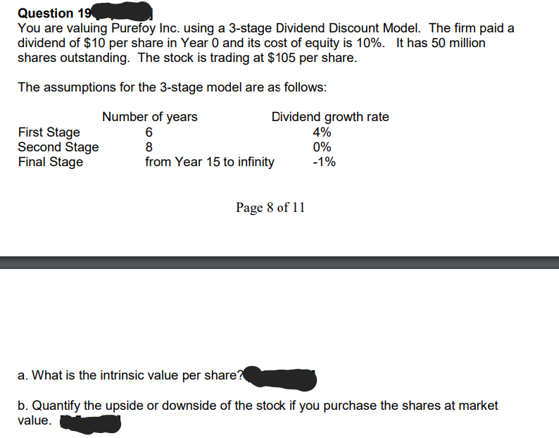 Question 19
You are valuing Purefoy Inc. using a 3-stage Dividend Discount Model. The firm paid a
dividend of $10 per share in Year 0 and its cost of equity is 10%. It has 50 million
shares outstanding. The stock is trading at $105 per share.
The assumptions for the 3-stage model are as follows:
Number of years
6
8
from Year 15 to infinity
First Stage
Second Stage
Final Stage
Dividend growth rate
4%
0%
-1%
Page 8 of 11
a. What is the intrinsic value per share?
b. Quantify the upside or downside of the stock if you purchase the shares at market
value.