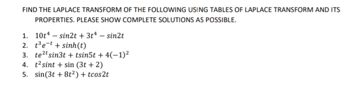 FIND THE LAPLACE TRANSFORM OF THE FOLLOWING USING TABLES OF LAPLACE TRANSFORM AND ITS
PROPERTIES. PLEASE SHOW COMPLETE SOLUTIONS AS POSSIBLE.
1. 10t* – sin2t + 3t* – sin2t
2. te-t + sinh(t)
3. te?t sin3t + tsin5t + 4(–1)²
4. t2 sint + sin (3t + 2)
5. sin(3t + 8t2) + tcos2t
