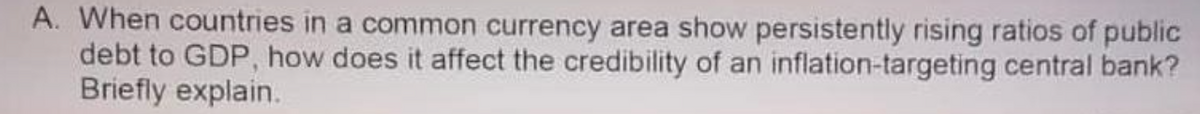 A. When countries in a common currency area show persistently rising ratios of public
debt to GDP, how does it affect the credibility of an inflation-targeting central bank?
Briefly explain.

