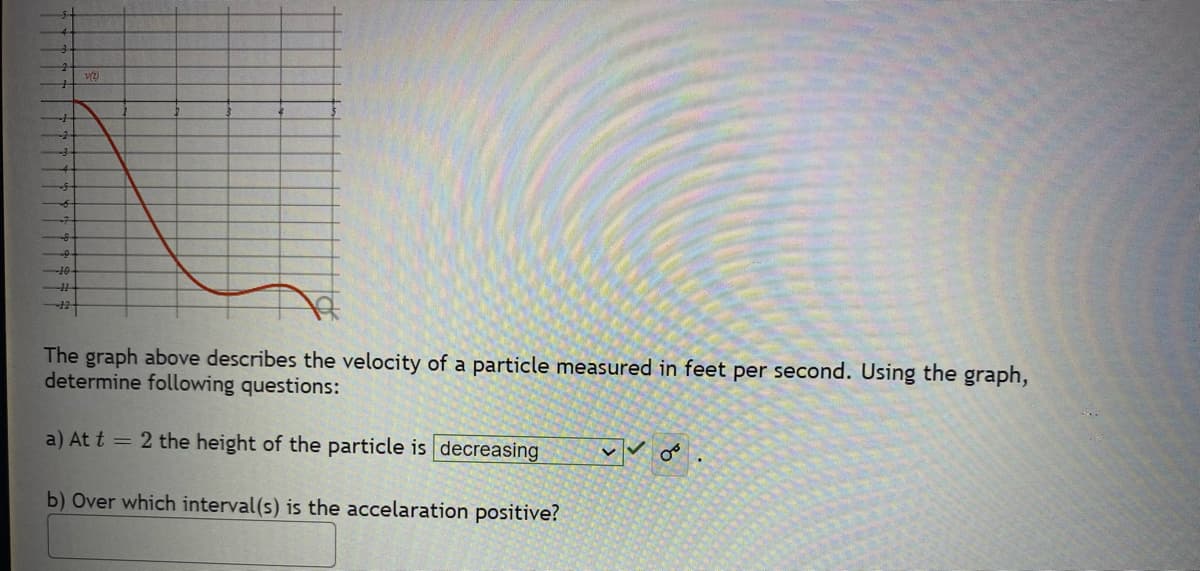 <--10
-11
VZ
The graph above describes the velocity of a particle measured in feet per second. Using the graph,
determine following questions:
a) At t = 2 the height of the particle is decreasing
b) Over which interval(s) is the accelaration positive?
Vo