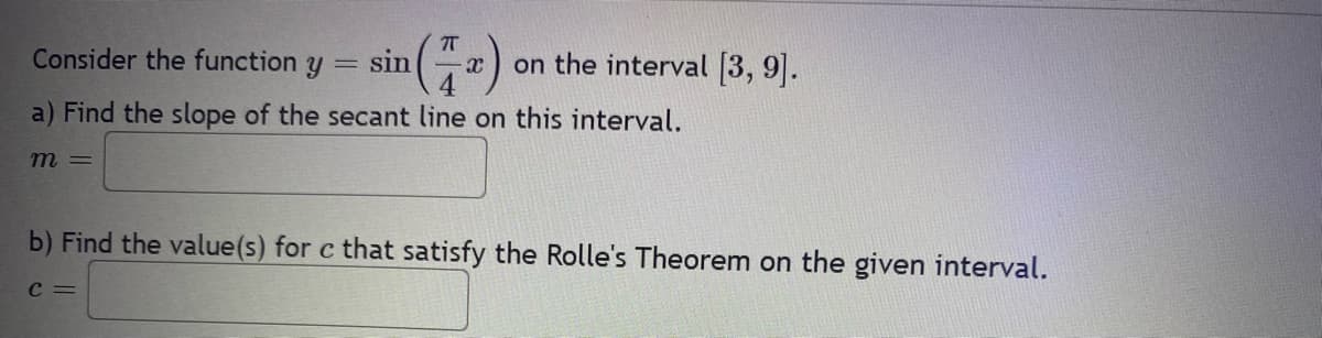 Consider the function y = sin
a) Find the slope of the secant line on this interval.
m =
X on the interval [3, 9].
b) Find the value(s) for c that satisfy the Rolle's Theorem on the given interval.
C =