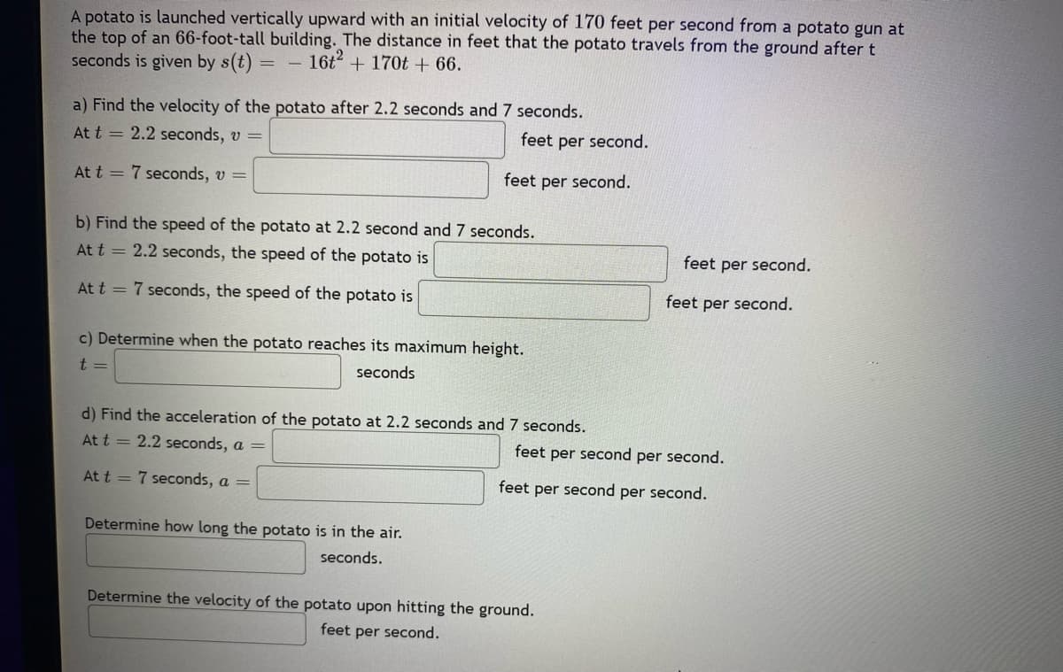 A potato is launched vertically upward with an initial velocity of 170 feet per second from a potato gun at
the top of an 66-foot-tall building. The distance in feet that the potato travels from the ground after t
seconds is given by s(t)
16+2
+ 170t + 66.
a) Find the velocity of the potato after 2.2 seconds and 7 seconds.
At t = 2.2 seconds, v =
At t = 7 seconds, v =
feet per second.
feet per second.
b) Find the speed of the potato at 2.2 second and 7 seconds.
At t = 2.2 seconds, the speed of the potato is
At t = 7 seconds, the speed of the potato is
c) Determine when the potato reaches its maximum height.
t
seconds
Determine how long the potato is in the air.
seconds.
d) Find the acceleration of the potato at 2.2 seconds and 7 seconds.
At t = 2.2 seconds, a =
At t = 7 seconds, a =
feet per second.
Determine the velocity of the potato upon hitting the ground.
feet per second.
feet per second.
feet per second per second.
feet per second per second.