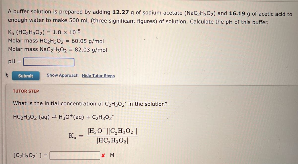 A buffer solution is prepared by adding 12.27 g of sodium acetate (NaC2H302) and 16.19 g of acetic acid to
enough water to make 500 mL (three significant figures) of solution. Calculate the pH of this buffer.
Ka (HC₂H302) = 1.8 x 10-5
Molar mass HC₂H302 = 60.05 g/mol
Molar mass NaC₂H302 = 82.03 g/mol
pH =
Submit
TUTOR STEP
Show Approach Hide Tutor Steps
What is the initial concentration of C₂H302 in the solution?
HC₂H302 (aq) → H3O+ (aq) + C₂H₂O₂
Z
[C₂H30₂ ] =
Ka =
[H3O+][C₂H3O2¯]
[HC₂H30₂]
X M