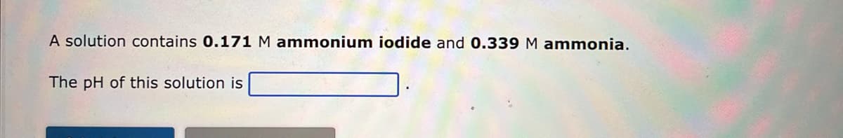 A solution contains 0.171 M ammonium iodide and 0.339 M ammonia.
The pH of this solution is