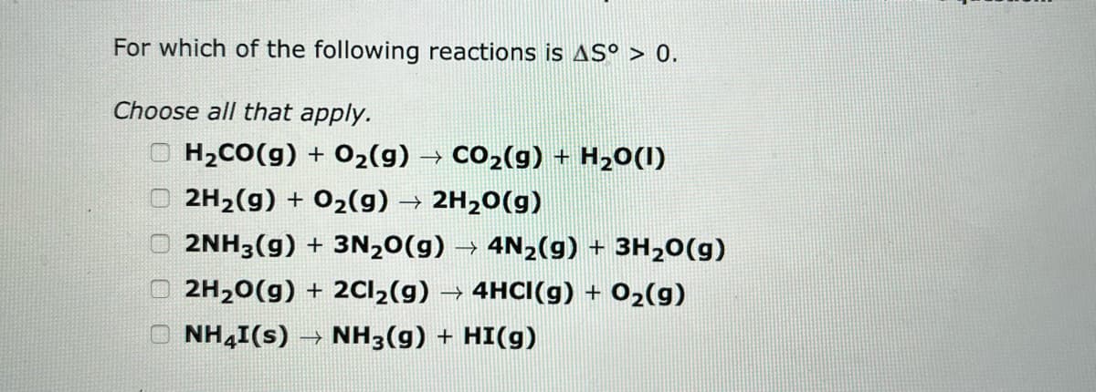 For which of the following reactions is AS° > 0.
Choose all that apply.
OH₂CO(g) + O₂(g) → CO₂(g) + H₂O(1)
2H₂(g) + O₂(g) → 2H₂O(g)
2NH3(g) + 3N₂O(g) → 4N₂(g) + 3H₂O(g)
2H₂O(g) + 2Cl₂(g) → 4HCI(g) + O₂(g)
NH4I(s) → NH3(g) + HI(g)
0000