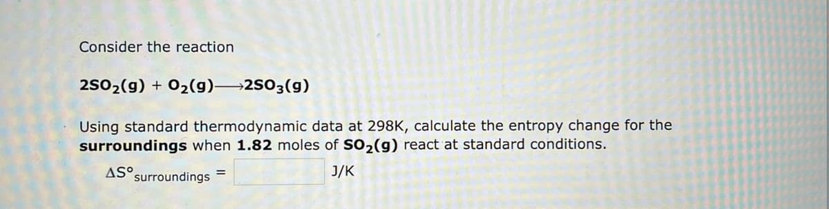 Consider the reaction
2SO₂(g) + O₂(g)-2SO3(g)
Using standard thermodynamic data at 298K, calculate the entropy change for the
surroundings when 1.82 moles of SO₂(g) react at standard conditions.
AS surroundings =
J/K