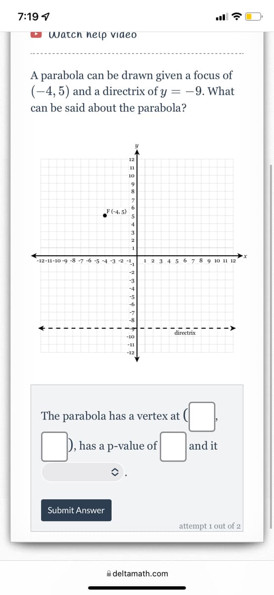 7:19 4
D Watch nelp video
A parabola can be drawn given a focus of
(-4, 5) and a directrix of y = -9. What
can be said about the parabola?
12
11
10
F (-4, 5)
3.
2.
1
-12-11-10 -9 -8 -7 -6 -5 -4 -3 -2 -1.
1 2 3 4 5 6 7 8 9 10 11 12
-2
-3
-4
-5
-8
directrix
-10
-11
-12
The parabola has a vertex at
has a p-value of
and it
Submit Answer
attempt 1 out of 2
A deltamath.com
